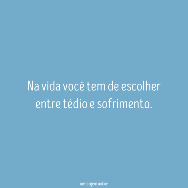 Na vida você tem de escolher entre tédio e sofrimento