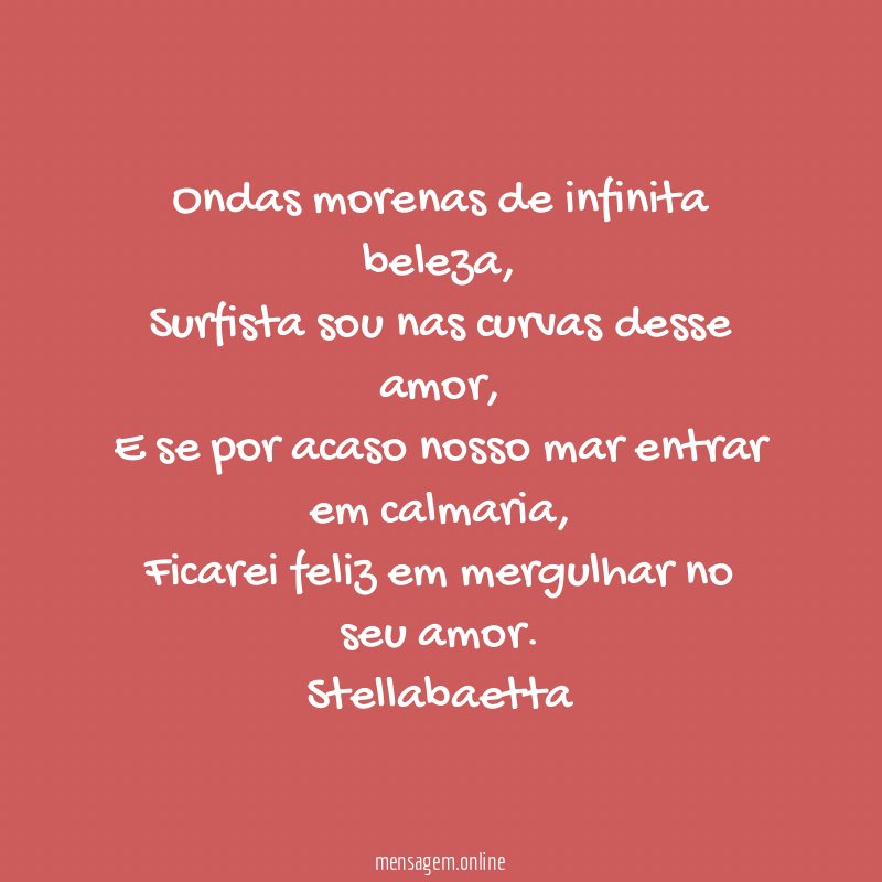 Ondas morenas de infinita beleza,
Surfista sou nas curvas desse amor,
E se por acaso nosso mar entrar em calmaria,
Ficarei feliz em mergulhar no seu amor.