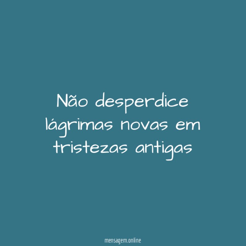 Não desperdice lágrimas novas em tristezas antigas