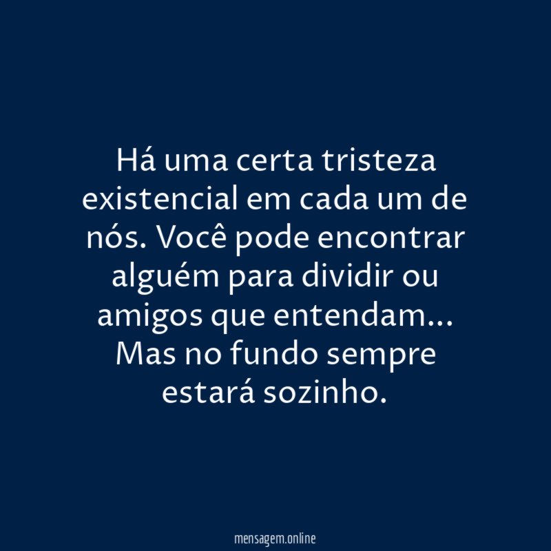 Há uma certa tristeza existencial em cada um de nós. Você pode encontrar alguém para dividir ou amigos que entendam…