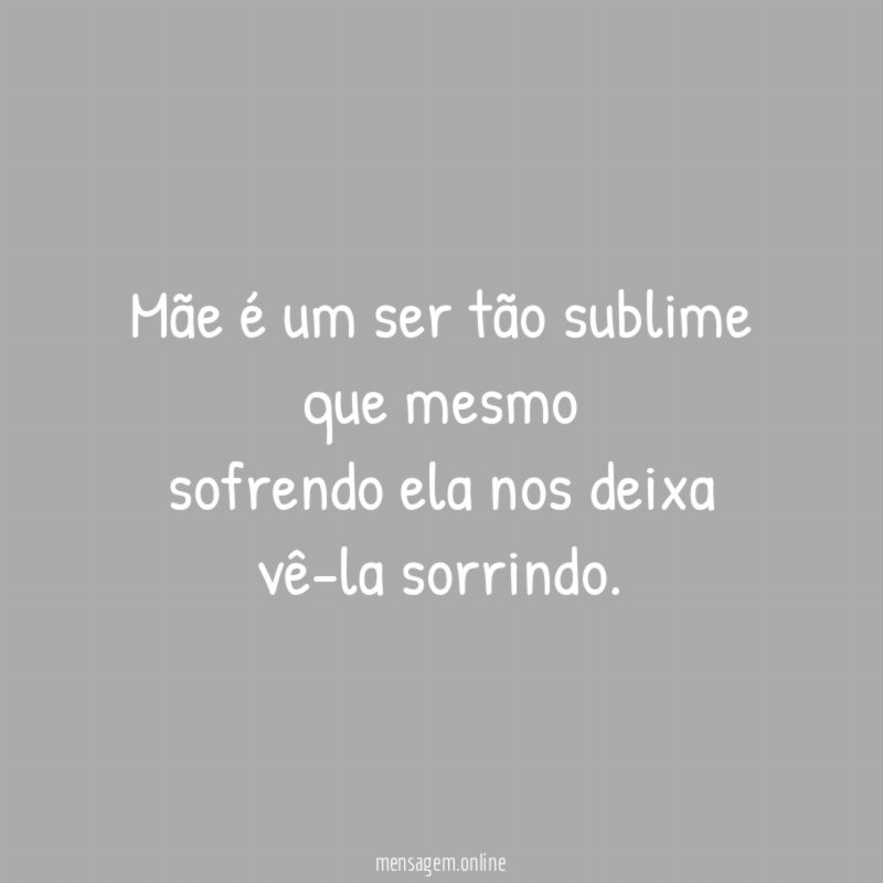 Mãe é um ser tão sublime que mesmo sofrendo