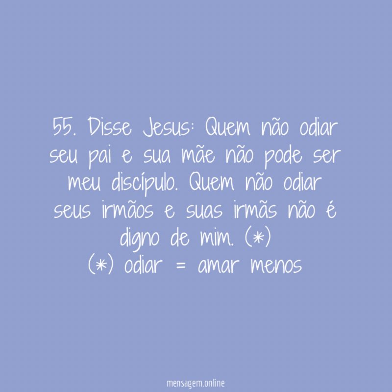 55. Disse Jesus: Quem não odiar seu pai e sua mãe não pode ser meu discípulo. Quem não odiar seus irmãos e suas irmãs não é digno de mim. (*)