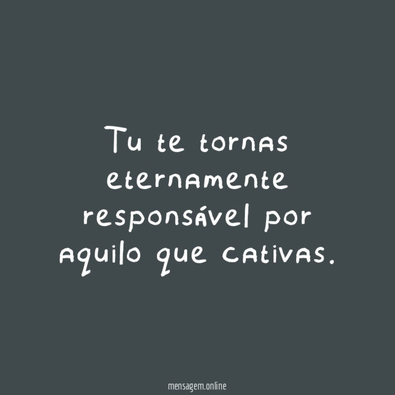 Tu te tornas eternamente responsável por aquilo que cativas