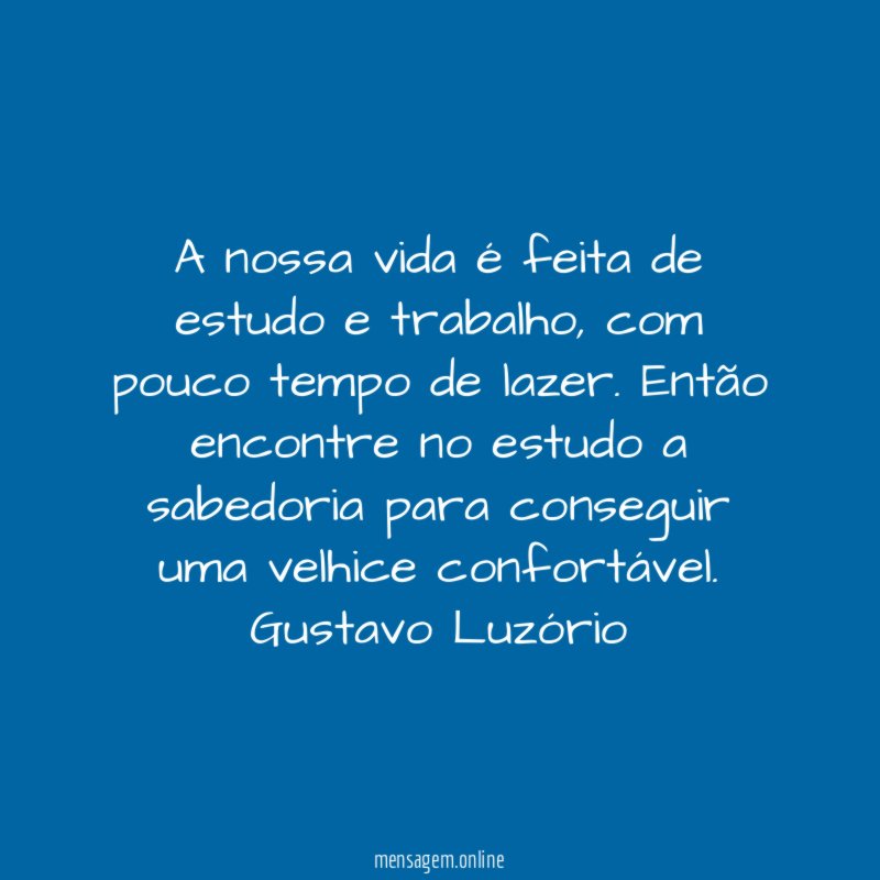 A nossa vida é feita de estudo e trabalho, com pouco tempo de lazer. Então encontre no estudo a sabedoria para conseguir uma velhice confortável.