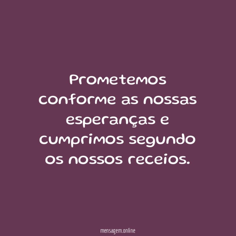 Prometemos conforme as nossas esperanças e cumprimos segundo os nossos receios