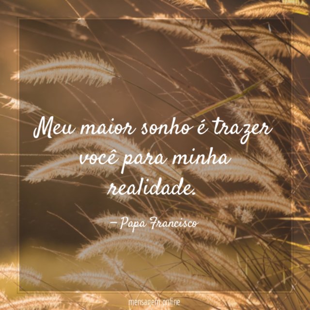Meu maior sonho é trazer você para minha realidade