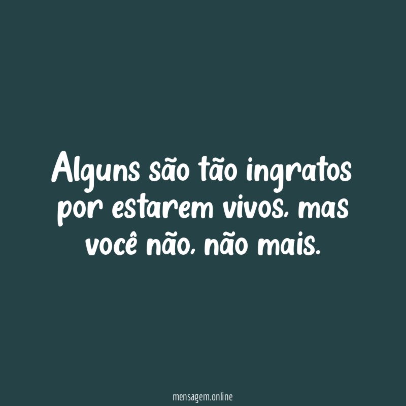 Alguns são tão ingratos por estarem vivos