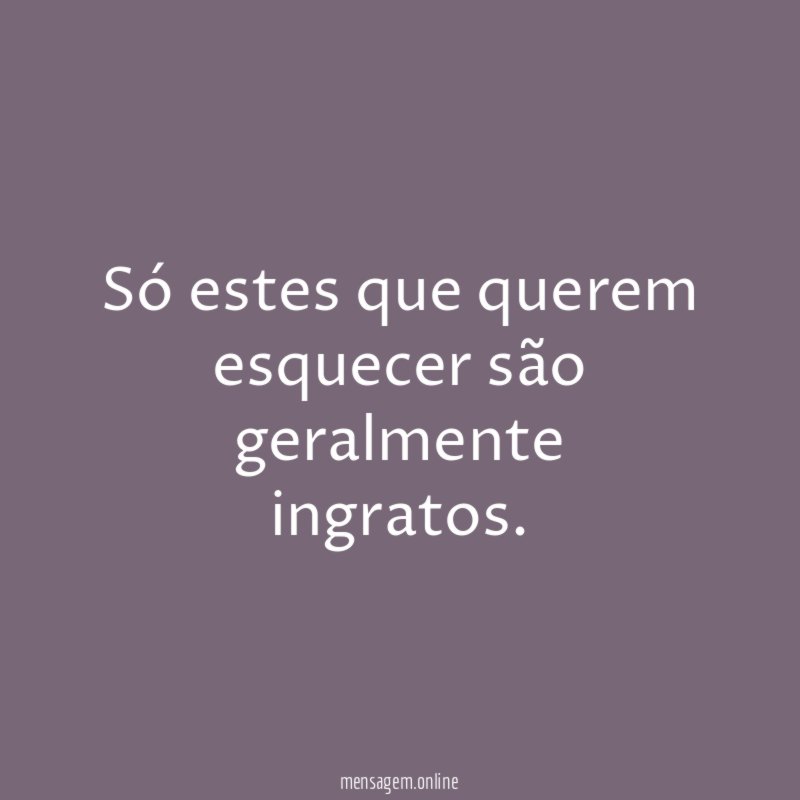 Só estes que querem esquecer são geralmente ingratos