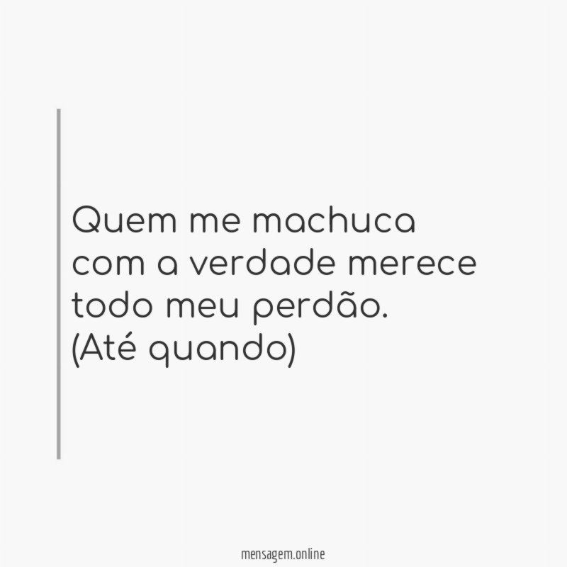 Quem me machuca com a verdade merece todo meu perdão