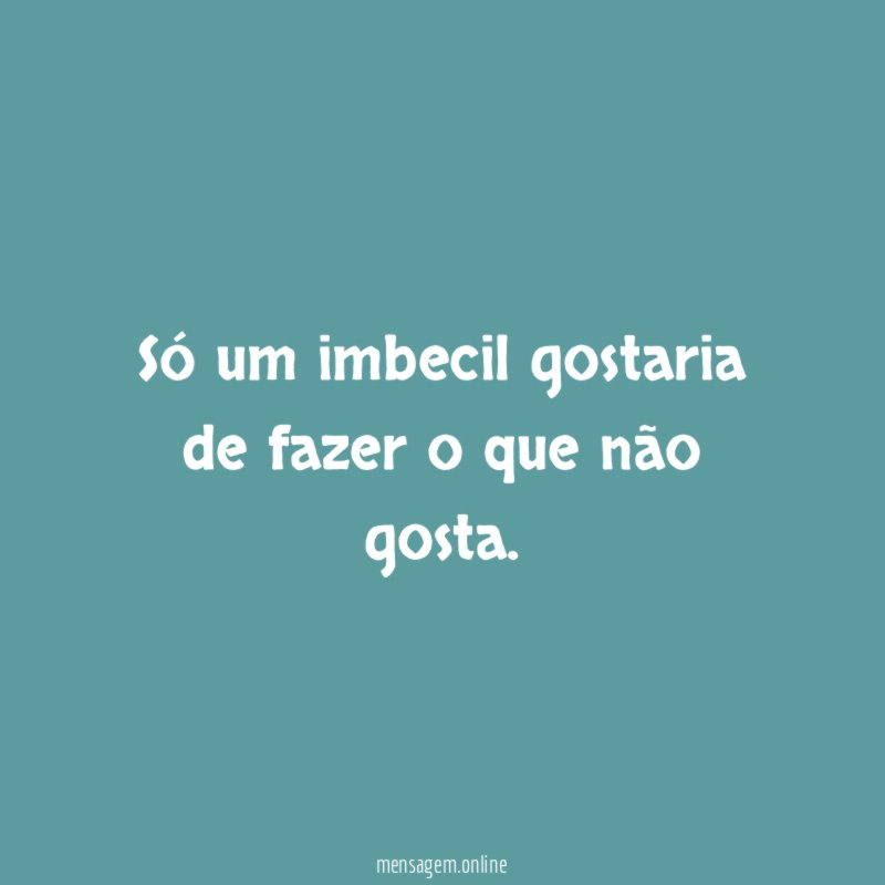 Só um imbecil gostaria de fazer o que não gosta