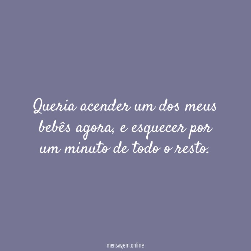Queria acender um dos meus bebês agora