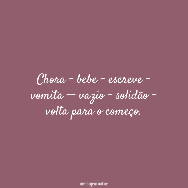 Chora – bebe – escreve – vomita – vazio – solidão – volta para o começo