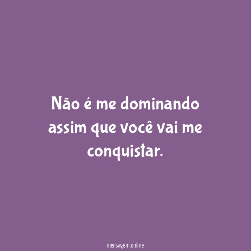 Não é me dominando assim que você vai me conquistar