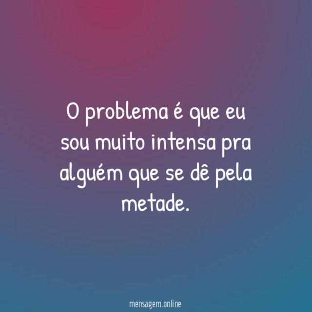 O problema é que eu sou muito intensa