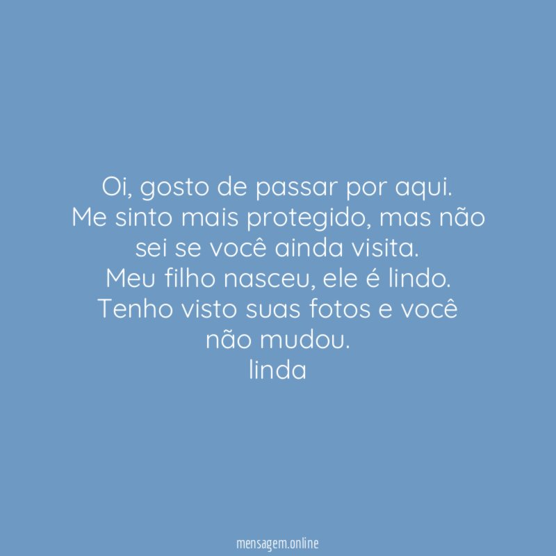 Oi, gosto de passar por aqui.
Me sinto mais protegido, mas não sei se você ainda visita.
Meu filho nasceu, ele é lindo. Tenho visto suas fotos e você não mudou.