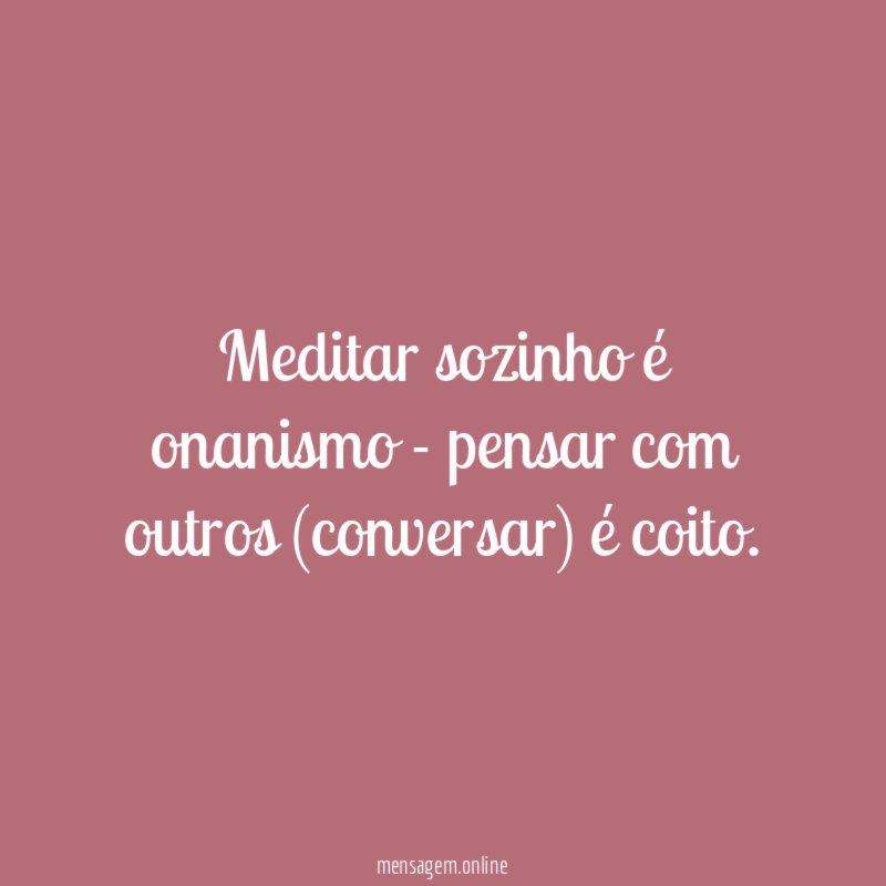 Meditar sozinho é onanismo - pensar com outros (conversar) é coito