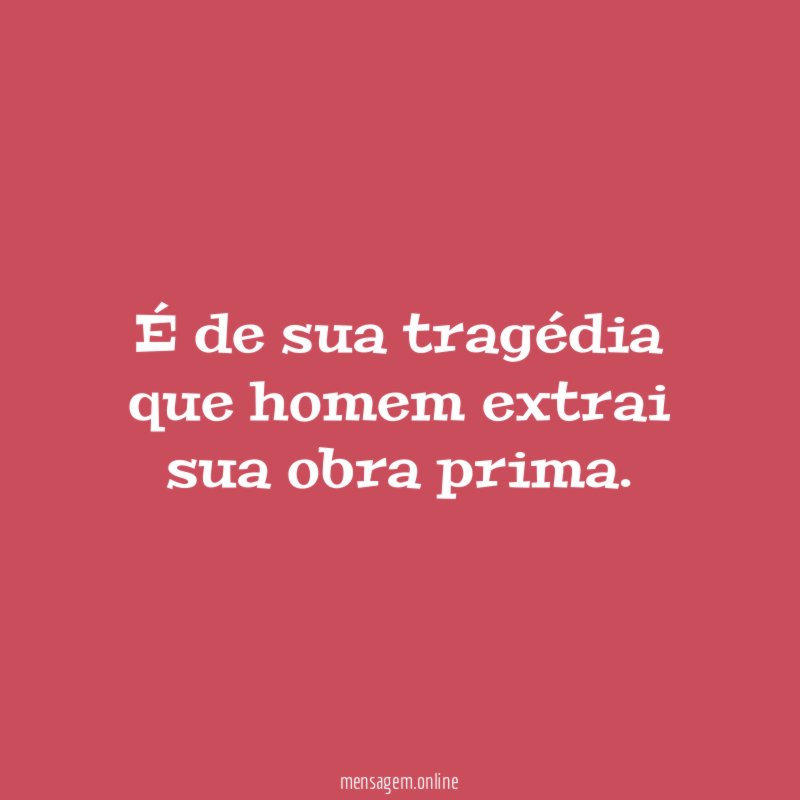 É de sua tragédia que homem extrai sua obra prima