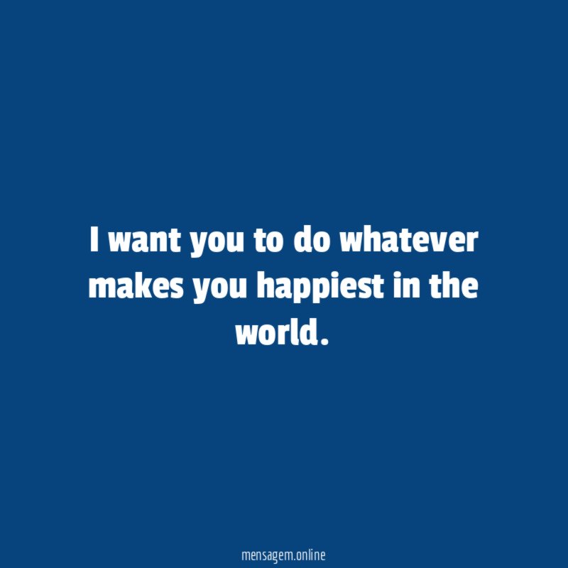 I want you to do whatever makes you happiest in the world