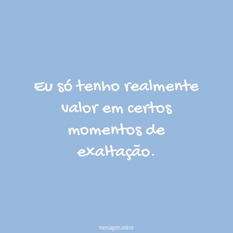 Eu só tenho realmente valor em certos momentos de exaltação