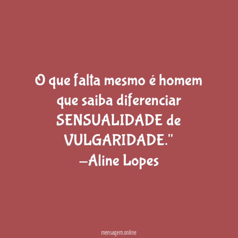 "O que falta mesmo é homem que saiba diferenciar SENSUALIDADE de VULGARIDADE."