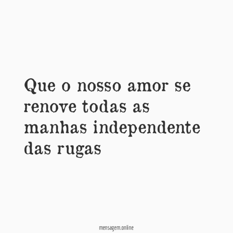 Que o nosso amor se renove todas as manhas independente das rugas