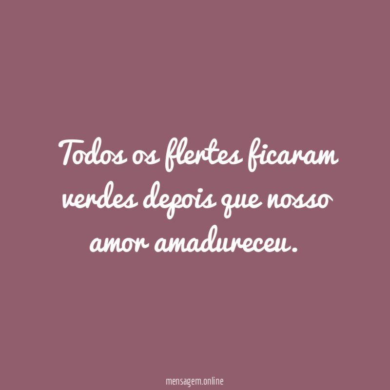 Todos os flertes ficaram verdes depois que nosso amor amadureceu