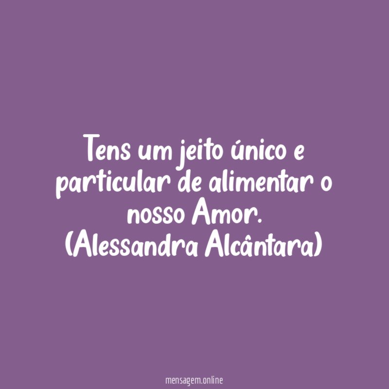 Tens um jeito único e particular de alimentar o nosso Amor.