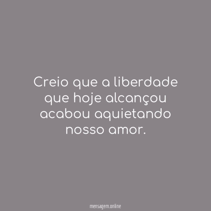 Creio que a liberdade que hoje alcançou acabou aquietando nosso amor