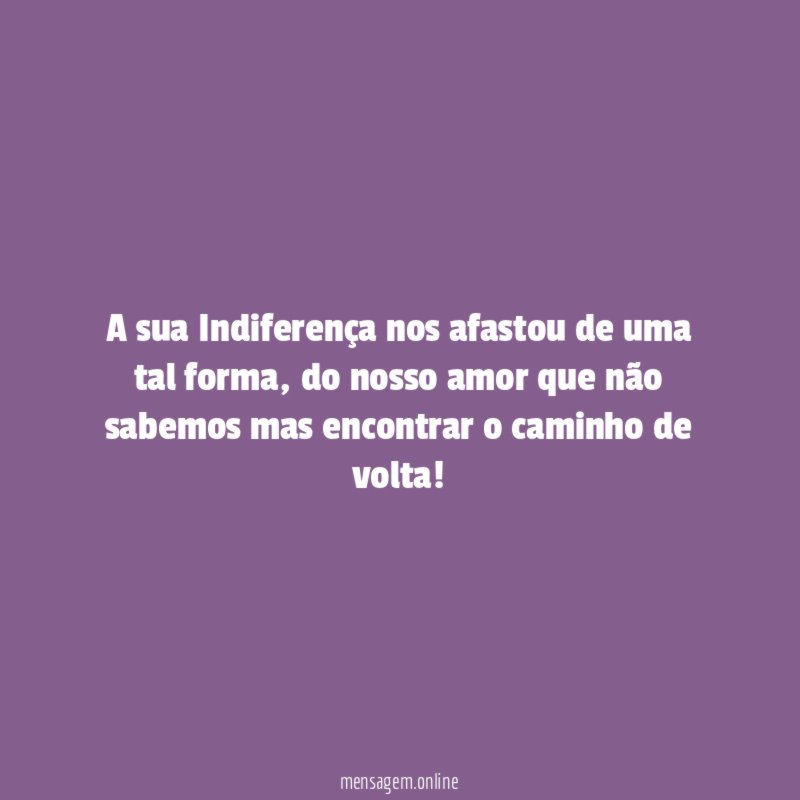 A sua Indiferença nos afastou de uma tal forma
