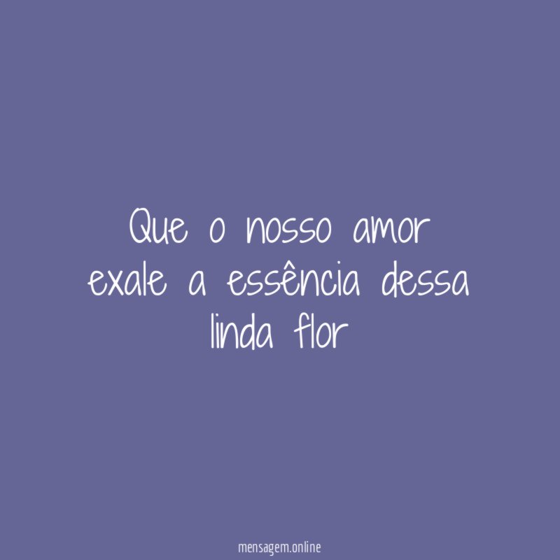 Que o nosso amor exale a essência dessa linda flor