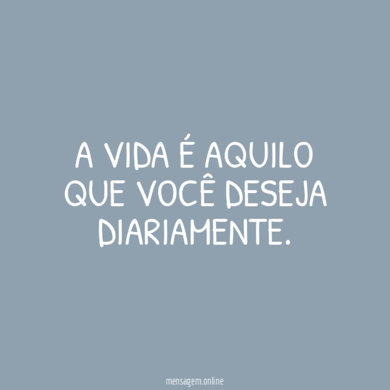 A vida é aquilo que você deseja diariamente
