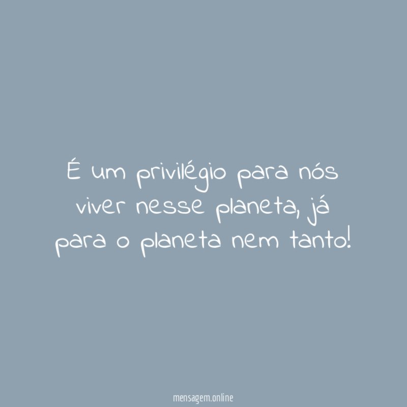 É um privilégio para nós viver nesse planeta