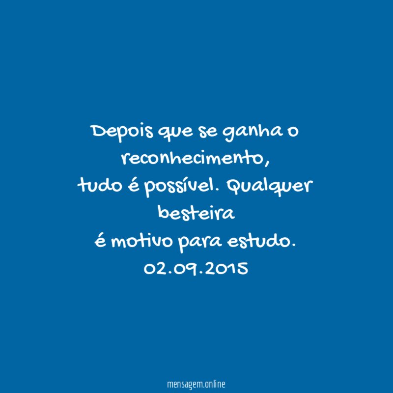 Depois que se ganha o reconhecimento,
tudo é possível. Qualquer besteira
é motivo para estudo.
