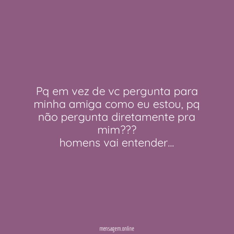 Pq em vez de vc pergunta para minha amiga como eu estou