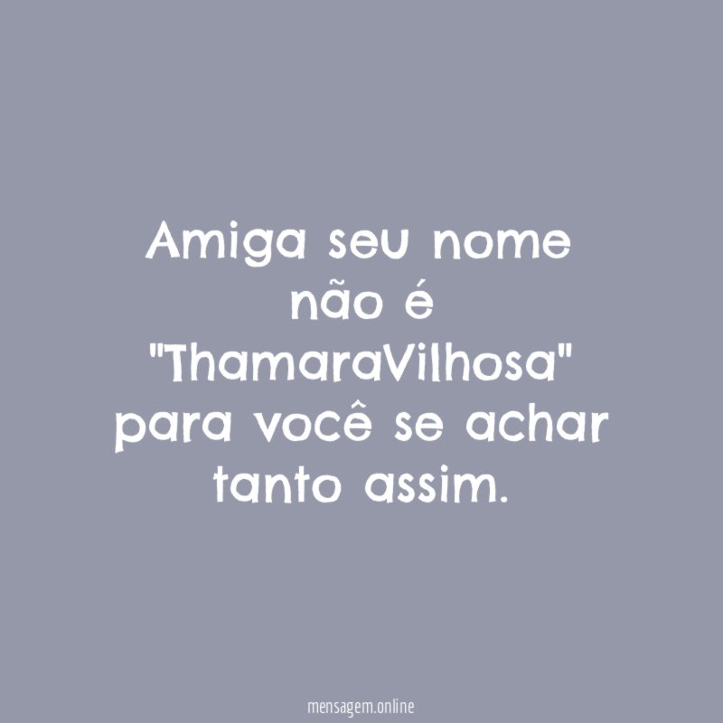Amiga seu nome não é "ThamaraVilhosa" para você se achar tanto assim
