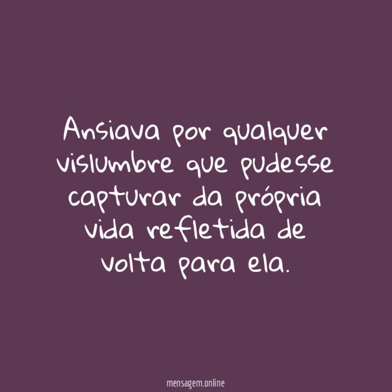Ansiava por qualquer vislumbre que pudesse capturar da