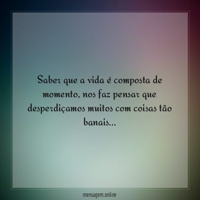 Saber que a vida é composta de momento