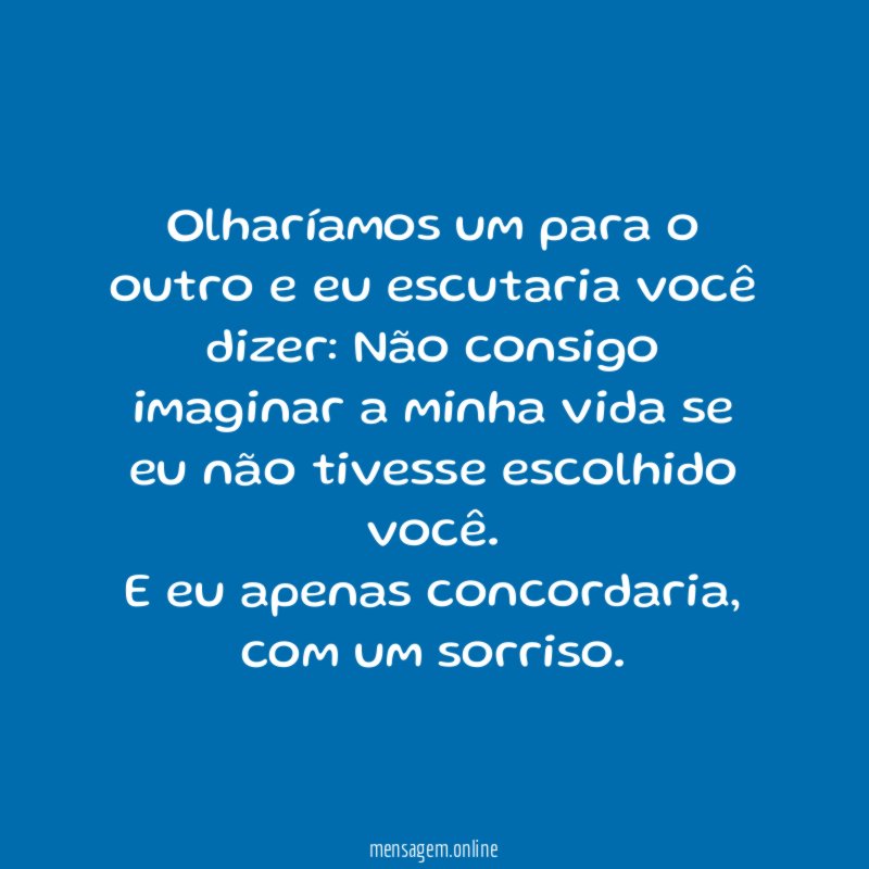 Olharíamos um para o outro e eu escutaria você dizer: Não consigo imaginar a minha vida se eu não tivesse escolhido você.