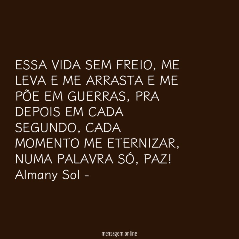 ESSA VIDA SEM FREIO, ME LEVA E ME ARRASTA E ME PÕE EM GUERRAS, PRA DEPOIS EM CADA SEGUNDO, CADA MOMENTO ME ETERNIZAR, NUMA PALAVRA SÓ, PAZ!