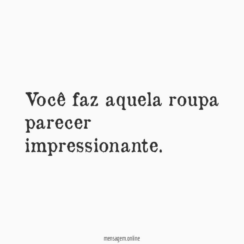 Você faz aquela roupa parecer impressionante