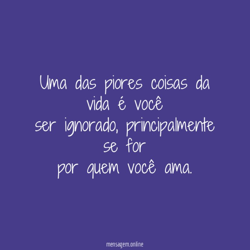 Uma das piores coisas da vida é você ser ignorado