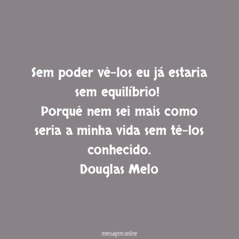 Sem poder vê-los eu já estaria sem equilíbrio!
Porquê nem sei mais como seria a minha vida sem tê-los conhecido.