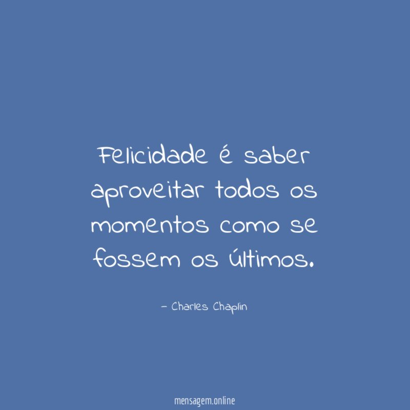 Felicidade é saber aproveitar todos os momentos como se fossem os últimos