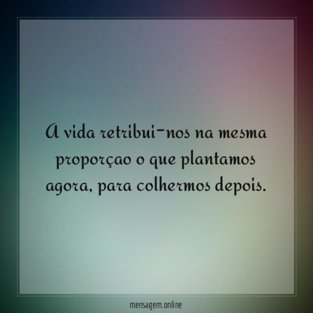 A vida retribui-nos na mesma proporçao o que plantamos agora