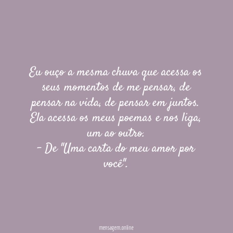 Eu ouço a mesma chuva que acessa os seus momentos de me pensar, de pensar na vida, de pensar em juntos. Ela acessa os meus poemas e nos liga, um ao outro.