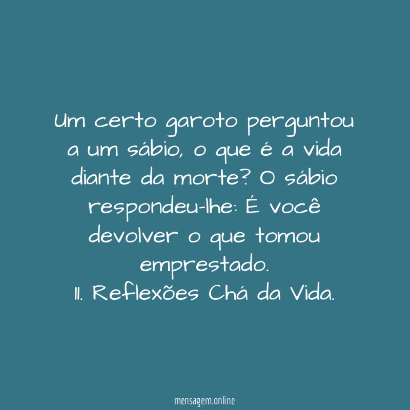 Um certo garoto perguntou a um sábio, o que é a vida diante da morte? O sábio respondeu-lhe: É você devolver o que tomou emprestado.