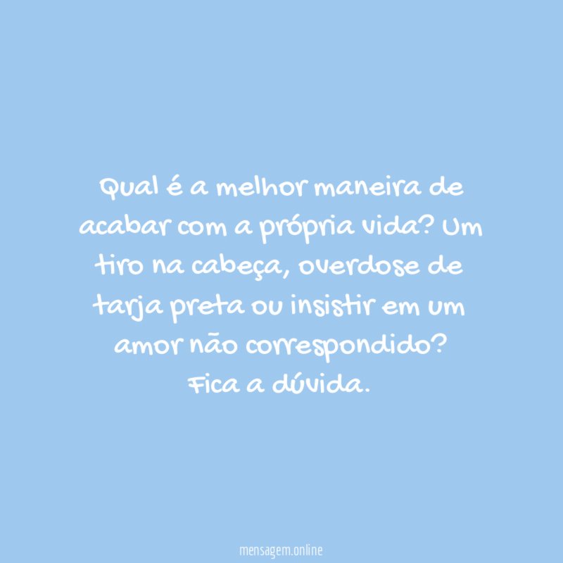 Qual é a melhor maneira de acabar com a própria vida? Um tiro na cabeça, overdose de tarja preta ou insistir em um amor não correspondido?