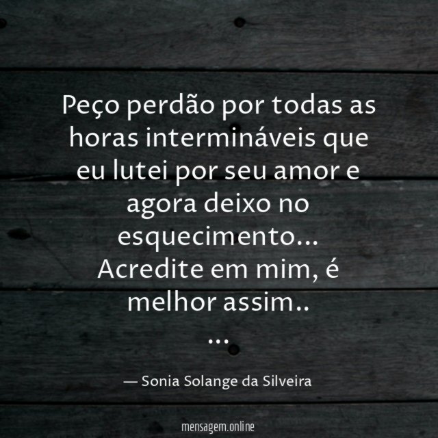 Peço perdão por todas as horas intermináveis que eu lutei por seu amor e agora deixo no esquecimento …
Acredite em mim, é melhor assim..