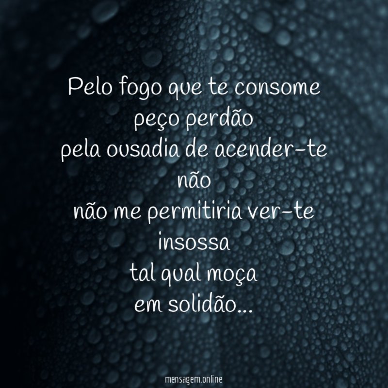 Pelo fogo que te consome peço perdão pela ousadia