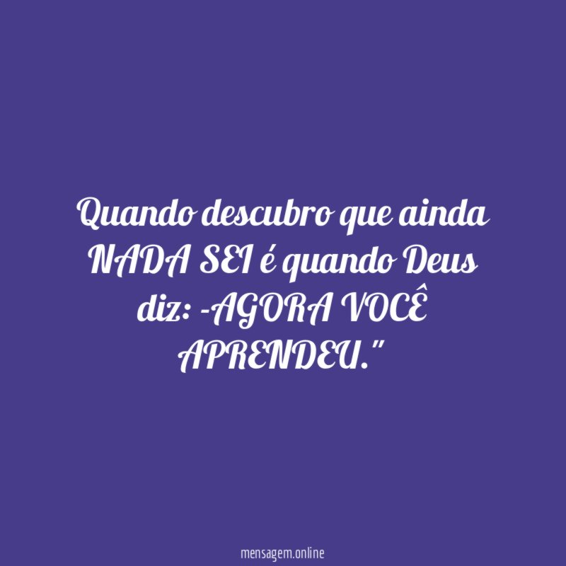 "Quando descubro que ainda NADA SEI é quando Deus diz: -AGORA VOCÊ APRENDEU."